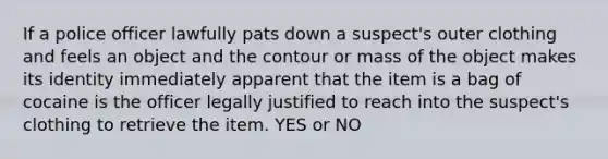 If a police officer lawfully pats down a suspect's outer clothing and feels an object and the contour or mass of the object makes its identity immediately apparent that the item is a bag of cocaine is the officer legally justified to reach into the suspect's clothing to retrieve the item. YES or NO