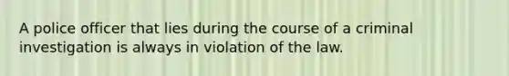 A police officer that lies during the course of a criminal investigation is always in violation of the law.