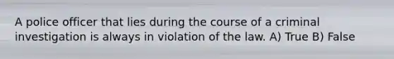 A police officer that lies during the course of a criminal investigation is always in violation of the law. A) True B) False