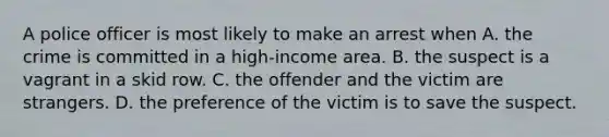 A police officer is most likely to make an arrest when A. the crime is committed in a high-income area. B. the suspect is a vagrant in a skid row. C. the offender and the victim are strangers. D. the preference of the victim is to save the suspect.