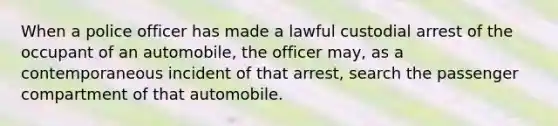 When a police officer has made a lawful custodial arrest of the occupant of an automobile, the officer may, as a contemporaneous incident of that arrest, search the passenger compartment of that automobile.