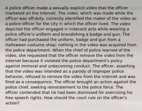 A police officer made a sexually explicit video that the officer marketed on the internet. The video, which was made while the officer was off-duty, correctly identified the maker of the video as a police officer for the city in which the officer lived. The video depicted the officer engaged in indecent acts while wearing a police officer's uniform and brandishing a badge and gun. The officer had purchased the uniform, badge and gun from a Halloween costume shop; nothing in the video was acquired from the police department. When the chief of police learned of the video, she requested that the officer remove the video from the internet because it violated the police department's policy against immoral and unbecoming conduct. The officer, asserting that the video was intended as a parody of improper police behavior, refused to remove the video from the internet and was fired as a consequence. The officer brought an action against the police chief, seeking reinstatement to the police force. The officer contended that he had been dismissed for exercising his free speech rights. How should the court rule on the officer's action?