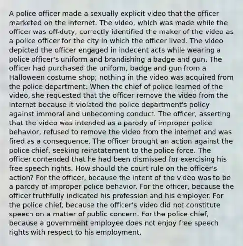 A police officer made a sexually explicit video that the officer marketed on the internet. The video, which was made while the officer was off-duty, correctly identified the maker of the video as a police officer for the city in which the officer lived. The video depicted the officer engaged in indecent acts while wearing a police officer's uniform and brandishing a badge and gun. The officer had purchased the uniform, badge and gun from a Halloween costume shop; nothing in the video was acquired from the police department. When the chief of police learned of the video, she requested that the officer remove the video from the internet because it violated the police department's policy against immoral and unbecoming conduct. The officer, asserting that the video was intended as a parody of improper police behavior, refused to remove the video from the internet and was fired as a consequence. The officer brought an action against the police chief, seeking reinstatement to the police force. The officer contended that he had been dismissed for exercising his free speech rights. How should the court rule on the officer's action? For the officer, because the intent of the video was to be a parody of improper police behavior. For the officer, because the officer truthfully indicated his profession and his employer. For the police chief, because the officer's video did not constitute speech on a matter of public concern. For the police chief, because a government employee does not enjoy free speech rights with respect to his employment.