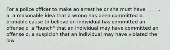 For a police officer to make an arrest he or she must have _____. a. a reasonable idea that a wrong has been committed b. probable cause to believe an individual has committed an offense c. a "hunch" that an individual may have committed an offense d. a suspicion that an individual may have violated the law