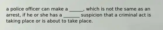 a police officer can make a ______, which is not the same as an arrest, if he or she has a _______ suspicion that a criminal act is taking place or is about to take place.