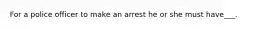 For a police officer to make an arrest he or she must have___.