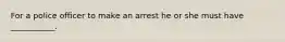 For a police officer to make an arrest he or she must have ___________.