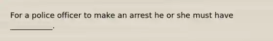 For a police officer to make an arrest he or she must have ___________.