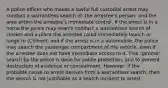 A police officer who makes a lawful full custodial arrest may conduct a warrantless search of: the arrestee's person; and the area within the arrestee's immediate control. If the arrest is in a home the police may search conduct a warrantless search of closets and a place the arrestee could immediately launch or lunge to (Chimel); and if the arrest is in a automobile, the police may search the passenger compartment of the vehicle, even if the arrestee does not have immediate access to it. This "gimme" search by the police is done for police protection, and to prevent destruction of evidence or concealment. However, if the probable cause to arrest derives from a warrantless search, then the search is not justifiable as a search incident to arrest.