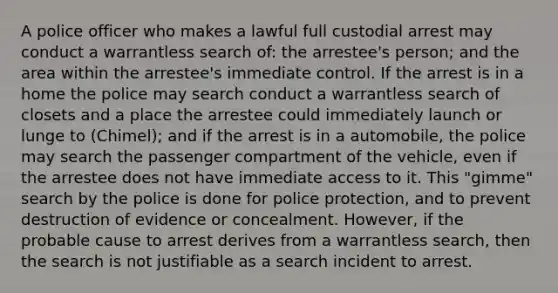 A police officer who makes a lawful full custodial arrest may conduct a warrantless search of: the arrestee's person; and the area within the arrestee's immediate control. If the arrest is in a home the police may search conduct a warrantless search of closets and a place the arrestee could immediately launch or lunge to (Chimel); and if the arrest is in a automobile, the police may search the passenger compartment of the vehicle, even if the arrestee does not have immediate access to it. This "gimme" search by the police is done for police protection, and to prevent destruction of evidence or concealment. However, if the probable cause to arrest derives from a warrantless search, then the search is not justifiable as a search incident to arrest.