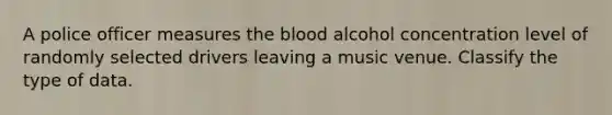 A police officer measures the blood alcohol concentration level of randomly selected drivers leaving a music venue. Classify the type of data.