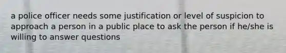 a police officer needs some justification or level of suspicion to approach a person in a public place to ask the person if he/she is willing to answer questions