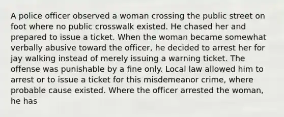 A police officer observed a woman crossing the public street on foot where no public crosswalk existed. He chased her and prepared to issue a ticket. When the woman became somewhat verbally abusive toward the officer, he decided to arrest her for jay walking instead of merely issuing a warning ticket. The offense was punishable by a fine only. Local law allowed him to arrest or to issue a ticket for this misdemeanor crime, where probable cause existed. Where the officer arrested the woman, he has