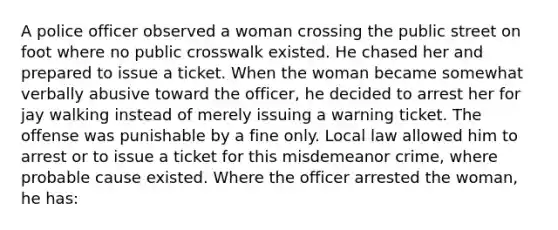 A police officer observed a woman crossing the public street on foot where no public crosswalk existed. He chased her and prepared to issue a ticket. When the woman became somewhat verbally abusive toward the officer, he decided to arrest her for jay walking instead of merely issuing a warning ticket. The offense was punishable by a fine only. Local law allowed him to arrest or to issue a ticket for this misdemeanor crime, where probable cause existed. Where the officer arrested the woman, he has: