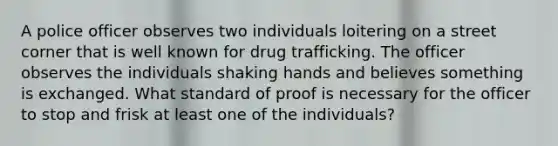 A police officer observes two individuals loitering on a street corner that is well known for drug trafficking. The officer observes the individuals shaking hands and believes something is exchanged. What standard of proof is necessary for the officer to stop and frisk at least one of the individuals?