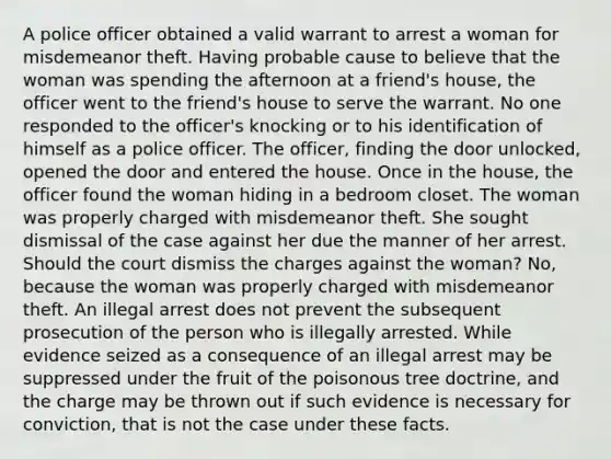 A police officer obtained a valid warrant to arrest a woman for misdemeanor theft. Having probable cause to believe that the woman was spending the afternoon at a friend's house, the officer went to the friend's house to serve the warrant. No one responded to the officer's knocking or to his identification of himself as a police officer. The officer, finding the door unlocked, opened the door and entered the house. Once in the house, the officer found the woman hiding in a bedroom closet. The woman was properly charged with misdemeanor theft. She sought dismissal of the case against her due the manner of her arrest. Should the court dismiss the charges against the woman? No, because the woman was properly charged with misdemeanor theft. An illegal arrest does not prevent the subsequent prosecution of the person who is illegally arrested. While evidence seized as a consequence of an illegal arrest may be suppressed under the fruit of the poisonous tree doctrine, and the charge may be thrown out if such evidence is necessary for conviction, that is not the case under these facts.