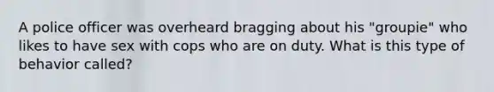 A police officer was overheard bragging about his "groupie" who likes to have sex with cops who are on duty. What is this type of behavior called?