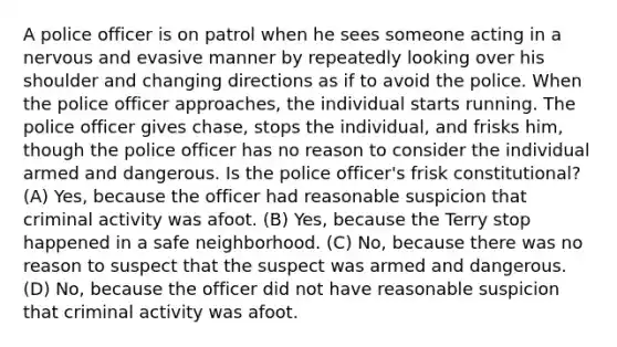 A police officer is on patrol when he sees someone acting in a nervous and evasive manner by repeatedly looking over his shoulder and changing directions as if to avoid the police. When the police officer approaches, the individual starts running. The police officer gives chase, stops the individual, and frisks him, though the police officer has no reason to consider the individual armed and dangerous. Is the police officer's frisk constitutional? (A) Yes, because the officer had reasonable suspicion that criminal activity was afoot. (B) Yes, because the Terry stop happened in a safe neighborhood. (C) No, because there was no reason to suspect that the suspect was armed and dangerous. (D) No, because the officer did not have reasonable suspicion that criminal activity was afoot.