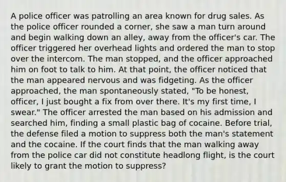 A police officer was patrolling an area known for drug sales. As the police officer rounded a corner, she saw a man turn around and begin walking down an alley, away from the officer's car. The officer triggered her overhead lights and ordered the man to stop over the intercom. The man stopped, and the officer approached him on foot to talk to him. At that point, the officer noticed that the man appeared nervous and was fidgeting. As the officer approached, the man spontaneously stated, "To be honest, officer, I just bought a fix from over there. It's my first time, I swear." The officer arrested the man based on his admission and searched him, finding a small plastic bag of cocaine. Before trial, the defense filed a motion to suppress both the man's statement and the cocaine. If the court finds that the man walking away from the police car did not constitute headlong flight, is the court likely to grant the motion to suppress?