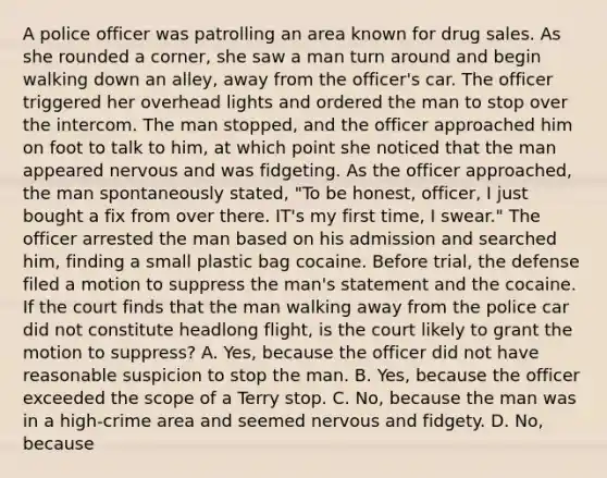 A police officer was patrolling an area known for drug sales. As she rounded a corner, she saw a man turn around and begin walking down an alley, away from the officer's car. The officer triggered her overhead lights and ordered the man to stop over the intercom. The man stopped, and the officer approached him on foot to talk to him, at which point she noticed that the man appeared nervous and was fidgeting. As the officer approached, the man spontaneously stated, "To be honest, officer, I just bought a fix from over there. IT's my first time, I swear." The officer arrested the man based on his admission and searched him, finding a small plastic bag cocaine. Before trial, the defense filed a motion to suppress the man's statement and the cocaine. If the court finds that the man walking away from the police car did not constitute headlong flight, is the court likely to grant the motion to suppress? A. Yes, because the officer did not have reasonable suspicion to stop the man. B. Yes, because the officer exceeded the scope of a Terry stop. C. No, because the man was in a high-crime area and seemed nervous and fidgety. D. No, because