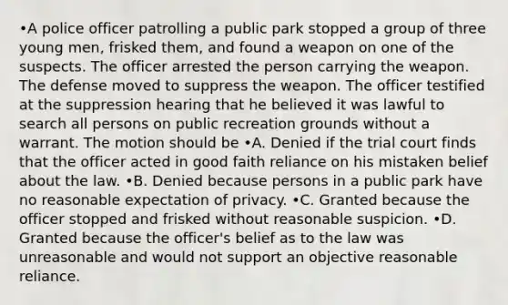 •A police officer patrolling a public park stopped a group of three young men, frisked them, and found a weapon on one of the suspects. The officer arrested the person carrying the weapon. The defense moved to suppress the weapon. The officer testified at the suppression hearing that he believed it was lawful to search all persons on public recreation grounds without a warrant. The motion should be •A. Denied if the trial court finds that the officer acted in good faith reliance on his mistaken belief about the law. •B. Denied because persons in a public park have no reasonable expectation of privacy. •C. Granted because the officer stopped and frisked without reasonable suspicion. •D. Granted because the officer's belief as to the law was unreasonable and would not support an objective reasonable reliance.