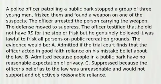 A police officer patrolling a public park stopped a group of three young men, frisked them and found.a weapon on one of the suspects. The officer arrested the person carrying the weapon. The defense moved to suppress. The officer testified that he did not have RS for the stop or frisk but he genuinely believed it was lawful to frisk all persons on public recreation grounds. The evidence would be: A. Admitted if the trial court finds that the officer acted in good faith reliance on his mistake belief about the law. B. Admitted because people in a public park have no reasonable expectation of privacy. C. Suppressed because the officer's belief as to the law was unreasonable and would not support and objective's reasonable reliance.