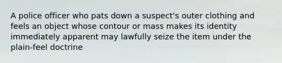 A police officer who pats down a suspect's outer clothing and feels an object whose contour or mass makes its identity immediately apparent may lawfully seize the item under the plain-feel doctrine