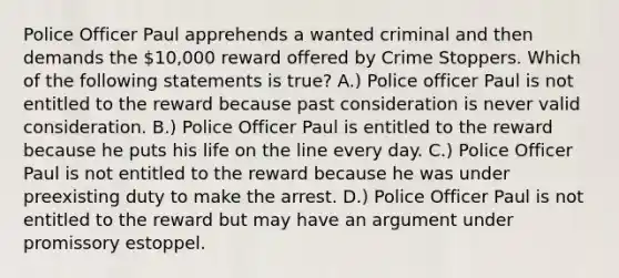 Police Officer Paul apprehends a wanted criminal and then demands the 10,000 reward offered by Crime Stoppers. Which of the following statements is true? A.) Police officer Paul is not entitled to the reward because past consideration is never valid consideration. B.) Police Officer Paul is entitled to the reward because he puts his life on the line every day. C.) Police Officer Paul is not entitled to the reward because he was under preexisting duty to make the arrest. D.) Police Officer Paul is not entitled to the reward but may have an argument under promissory estoppel.