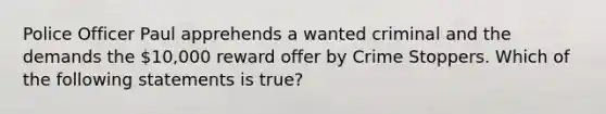 Police Officer Paul apprehends a wanted criminal and the demands the 10,000 reward offer by Crime Stoppers. Which of the following statements is true?