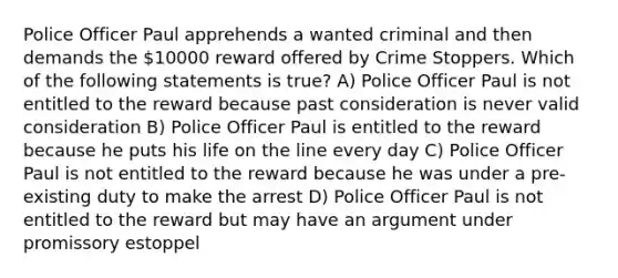 Police Officer Paul apprehends a wanted criminal and then demands the 10000 reward offered by Crime Stoppers. Which of the following statements is true? A) Police Officer Paul is not entitled to the reward because past consideration is never valid consideration B) Police Officer Paul is entitled to the reward because he puts his life on the line every day C) Police Officer Paul is not entitled to the reward because he was under a pre-existing duty to make the arrest D) Police Officer Paul is not entitled to the reward but may have an argument under promissory estoppel