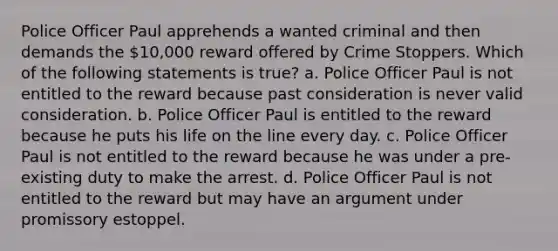 Police Officer Paul apprehends a wanted criminal and then demands the 10,000 reward offered by Crime Stoppers. Which of the following statements is true? a. Police Officer Paul is not entitled to the reward because past consideration is never valid consideration. b. Police Officer Paul is entitled to the reward because he puts his life on the line every day. c. Police Officer Paul is not entitled to the reward because he was under a pre-existing duty to make the arrest. d. Police Officer Paul is not entitled to the reward but may have an argument under promissory estoppel.