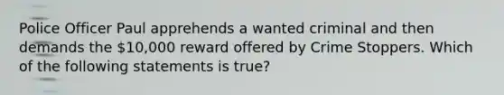 Police Officer Paul apprehends a wanted criminal and then demands the 10,000 reward offered by Crime Stoppers. Which of the following statements is true?