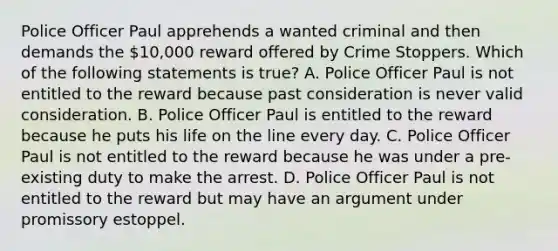 Police Officer Paul apprehends a wanted criminal and then demands the 10,000 reward offered by Crime Stoppers. Which of the following statements is true? A. Police Officer Paul is not entitled to the reward because past consideration is never valid consideration. B. Police Officer Paul is entitled to the reward because he puts his life on the line every day. C. Police Officer Paul is not entitled to the reward because he was under a pre-existing duty to make the arrest. D. Police Officer Paul is not entitled to the reward but may have an argument under promissory estoppel.