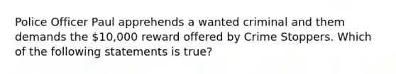 Police Officer Paul apprehends a wanted criminal and them demands the 10,000 reward offered by Crime Stoppers. Which of the following statements is true?