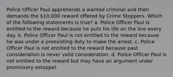 Police Officer Paul apprehends a wanted criminal and then demands the 10,000 reward offered by Crime Stoppers. Which of the following statements is true? a. Police Officer Paul is entitled to the reward because he puts his life on the line every day. b. Police Officer Paul is not entitled to the reward because he was under a preexisting duty to make the arrest. c. Police Officer Paul is not entitled to the reward because past consideration is never valid consideration. d. Police Officer Paul is not entitled to the reward but may have an argument under promissory estoppel.