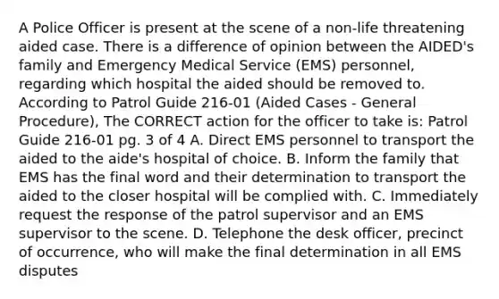 A Police Officer is present at the scene of a non-life threatening aided case. There is a difference of opinion between the AIDED's family and Emergency Medical Service (EMS) personnel, regarding which hospital the aided should be removed to. According to Patrol Guide 216-01 (Aided Cases - General Procedure), The CORRECT action for the officer to take is: Patrol Guide 216-01 pg. 3 of 4 A. Direct EMS personnel to transport the aided to the aide's hospital of choice. B. Inform the family that EMS has the final word and their determination to transport the aided to the closer hospital will be complied with. C. Immediately request the response of the patrol supervisor and an EMS supervisor to the scene. D. Telephone the desk officer, precinct of occurrence, who will make the final determination in all EMS disputes