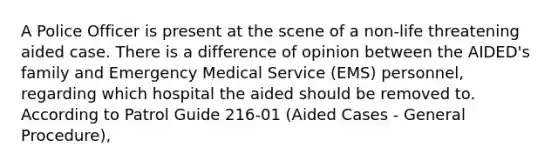 A Police Officer is present at the scene of a non-life threatening aided case. There is a difference of opinion between the AIDED's family and Emergency Medical Service (EMS) personnel, regarding which hospital the aided should be removed to. According to Patrol Guide 216-01 (Aided Cases - General Procedure),