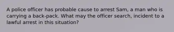 A police officer has probable cause to arrest Sam, a man who is carrying a back-pack. What may the officer search, incident to a lawful arrest in this situation?