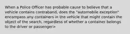 When a Police Officer has probable cause to believe that a vehicle contains contraband, does the "automobile exception" encompass any containers in the vehicle that might contain the object of the search, regardless of whether a container belongs to the driver or passenger>