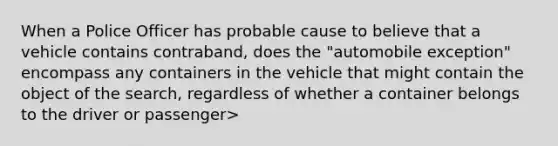 When a Police Officer has probable cause to believe that a vehicle contains contraband, does the "automobile exception" encompass any containers in the vehicle that might contain the object of the search, regardless of whether a container belongs to the driver or passenger>