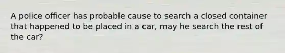 A police officer has probable cause to search a closed container that happened to be placed in a car, may he search the rest of the car?