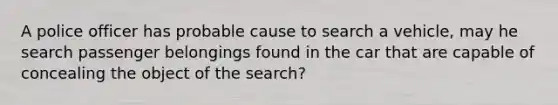 A police officer has probable cause to search a vehicle, may he search passenger belongings found in the car that are capable of concealing the object of the search?