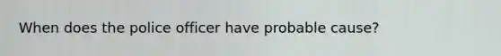 When does the police officer have probable cause?