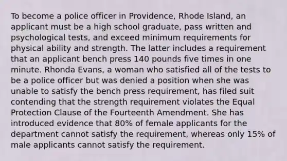 To become a police officer in Providence, Rhode Island, an applicant must be a high school graduate, pass written and psychological tests, and exceed minimum requirements for physical ability and strength. The latter includes a requirement that an applicant bench press 140 pounds five times in one minute. Rhonda Evans, a woman who satisfied all of the tests to be a police officer but was denied a position when she was unable to satisfy the bench press requirement, has filed suit contending that the strength requirement violates the Equal Protection Clause of the Fourteenth Amendment. She has introduced evidence that 80% of female applicants for the department cannot satisfy the requirement, whereas only 15% of male applicants cannot satisfy the requirement.