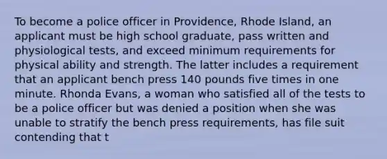 To become a police officer in Providence, Rhode Island, an applicant must be high school graduate, pass written and physiological tests, and exceed minimum requirements for physical ability and strength. The latter includes a requirement that an applicant bench press 140 pounds five times in one minute. Rhonda Evans, a woman who satisfied all of the tests to be a police officer but was denied a position when she was unable to stratify the bench press requirements, has file suit contending that t