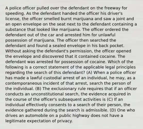 A police officer pulled over the defendant on the freeway for speeding. As the defendant handed the officer his driver's license, the officer smelled burnt marijuana and saw a joint and an open envelope on the seat next to the defendant containing a substance that looked like marijuana. The officer ordered the defendant out of the car and arrested him for unlawful possession of marijuana. The officer then searched the defendant and found a sealed envelope in his back pocket. Without asking the defendant's permission, the officer opened the envelope and discovered that it contained cocaine. The defendant was arrested for possession of cocaine. Which of the following is a correct statement of the applicable legal principles regarding the search of this defendant? (A) When a police officer has made a lawful custodial arrest of an individual, he may, as a contemporaneous incident of that arrest, search the person of the individual. (B) The exclusionary rule requires that if an officer conducts an unconstitutional search, the evidence acquired in the course of the officer's subsequent activities is (C) If an individual effectively consents to a search of their person, the evidence gathered during the search is admissible. (D) One who drives an automobile on a public highway does not have a legitimate expectation of privacy.