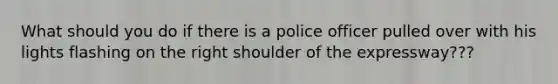 What should you do if there is a police officer pulled over with his lights flashing on the right shoulder of the expressway???