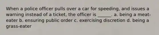 When a police officer pulls over a car for speeding, and issues a warning instead of a ticket, the officer is ______. a. being a meat-eater b. ensuring public order c. exercising discretion d. being a grass-eater