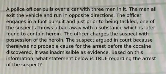 A police officer pulls over a car with three men in it. The men all exit the vehicle and run in opposite directions. The officer engages in a foot pursuit and just prior to being tackled, one of the suspects throws a bag away with a substance which is later found to contain heroin. The officer charges the suspect with possession of the heroin. The suspect argued in court because there was no probable cause for the arrest before the cocaine discovered, it was inadmissible as evidence. Based on this information, what statement below is TRUE regarding the arrest of the suspect?