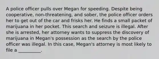 A police officer pulls over Megan for speeding. Despite being cooperative, non-threatening, and sober, the police officer orders her to get out of the car and frisks her. He finds a small packet of marijuana in her pocket. This search and seizure is illegal. After she is arrested, her attorney wants to suppress the discovery of marijuana in Megan's possession as the search by the police officer was illegal. In this case, Megan's attorney is most likely to file a __________.